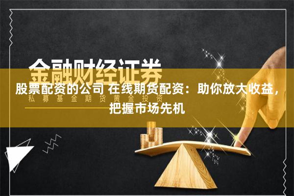 股票配资的公司 在线期货配资：助你放大收益，把握市场先机